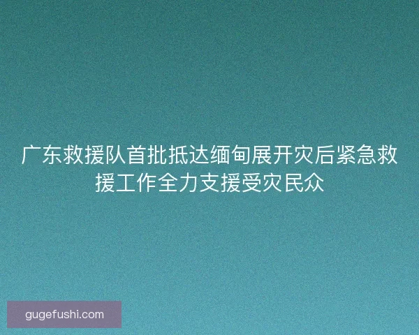 广东救援队首批抵达缅甸展开灾后紧急救援工作全力支援受灾民众