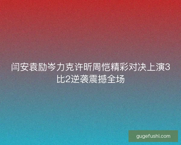 闫安袁励岑力克许昕周恺精彩对决上演3比2逆袭震撼全场
