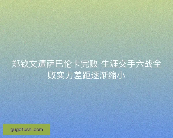 郑钦文遭萨巴伦卡完败 生涯交手六战全败实力差距逐渐缩小