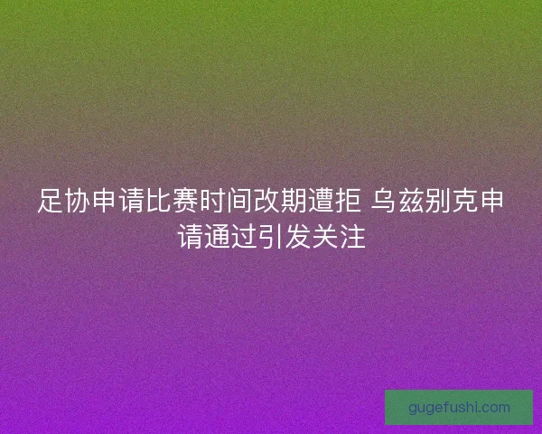 足协申请比赛时间改期遭拒 乌兹别克申请通过引发关注